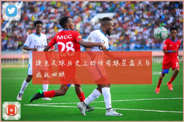 捷克足球历史上的传奇球星盘点与成就回顾