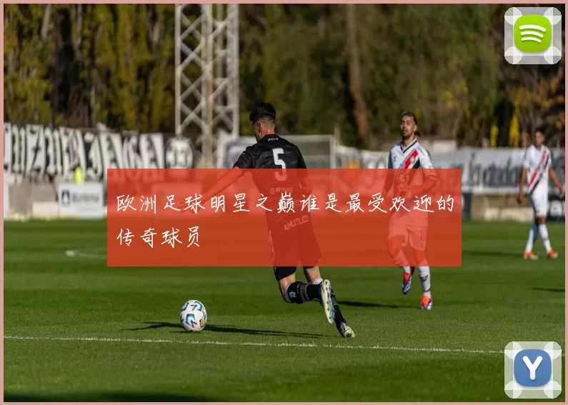 欧洲足球明星之巅谁是最受欢迎的传奇球员