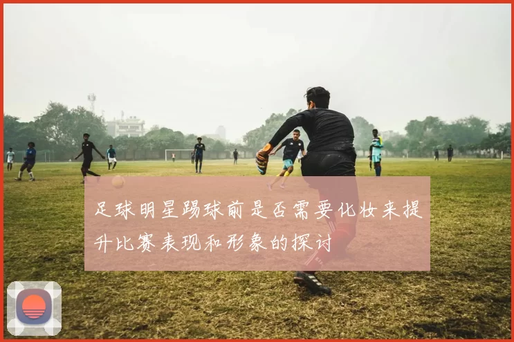足球明星踢球前是否需要化妆来提升比赛表现和形象的探讨