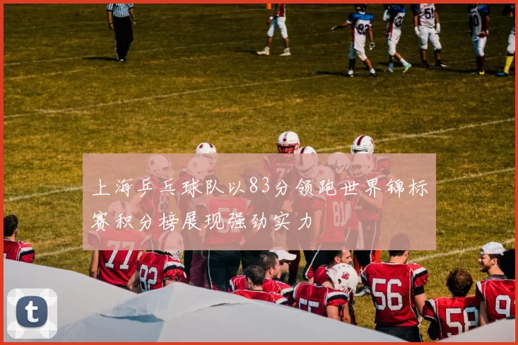 上海乒乓球队以83分领跑世界锦标赛积分榜展现强劲实力