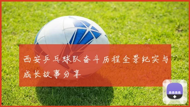 西安乒乓球队奋斗历程全景纪实与成长故事分享