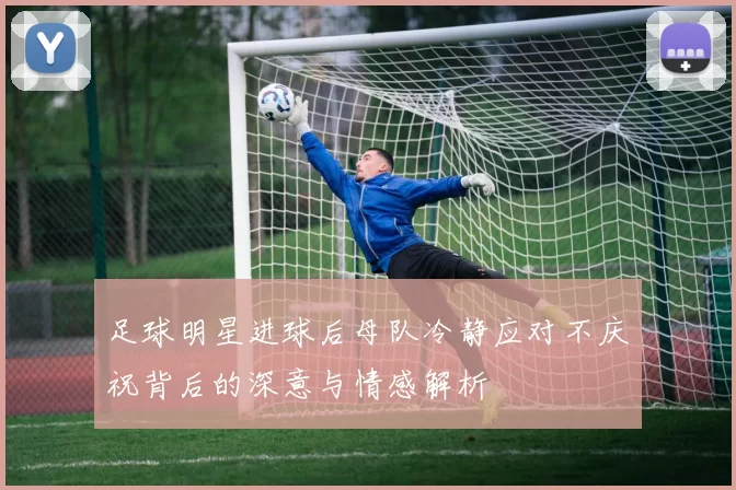 足球明星进球后母队冷静应对不庆祝背后的深意与情感解析