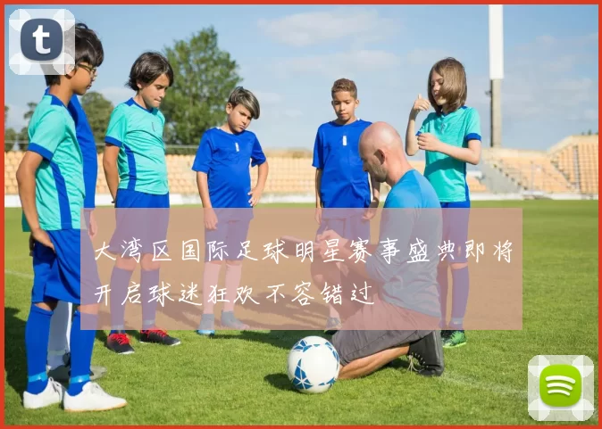 大湾区国际足球明星赛事盛典即将开启球迷狂欢不容错过