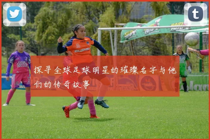 探寻全球足球明星的璀璨名字与他们的传奇故事