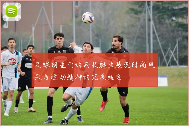 足球明星们的西装魅力展现时尚风采与运动精神的完美结合