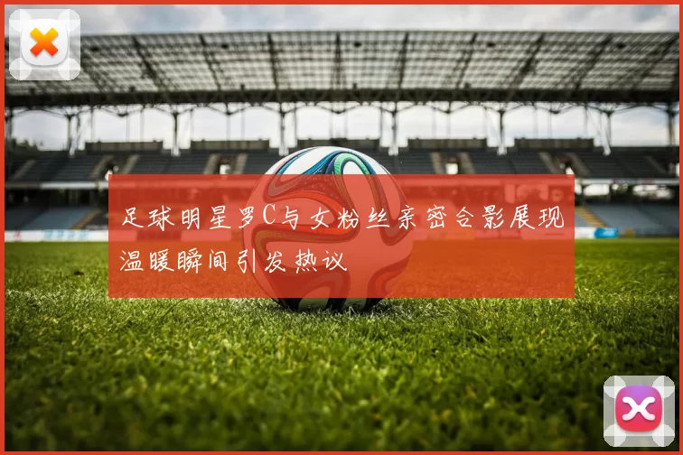足球明星罗C与女粉丝亲密合影展现温暖瞬间引发热议