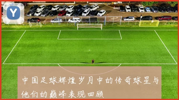 中国足球辉煌岁月中的传奇球星与他们的巅峰表现回顾