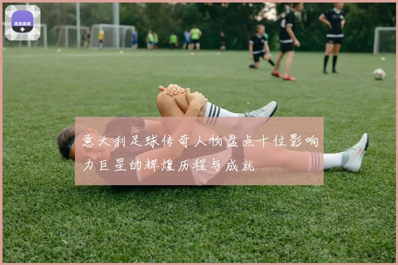 意大利足球传奇人物盘点十位影响力巨星的辉煌历程与成就