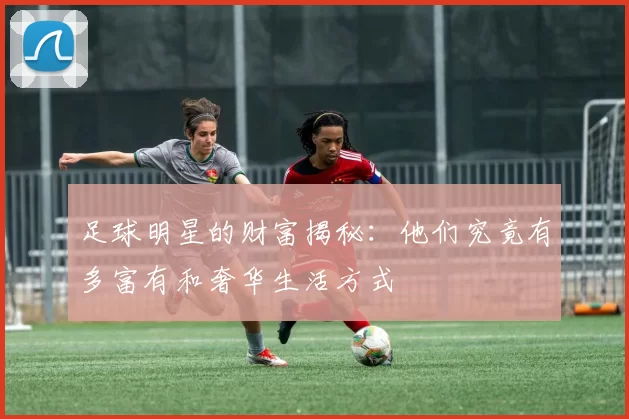 足球明星的财富揭秘：他们究竟有多富有和奢华生活方式