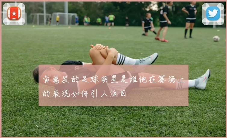 黄卷发的足球明星是谁他在赛场上的表现如何引人注目