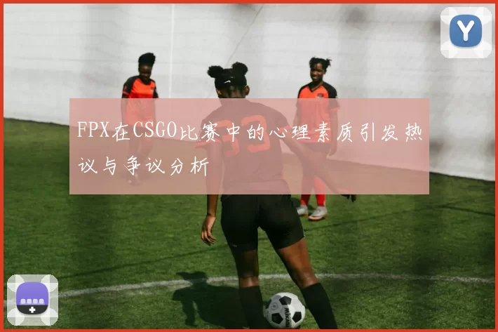 FPX在CSGO比赛中的心理素质引发热议与争议分析