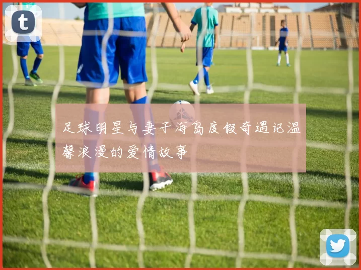 足球明星与妻子海岛度假奇遇记温馨浪漫的爱情故事