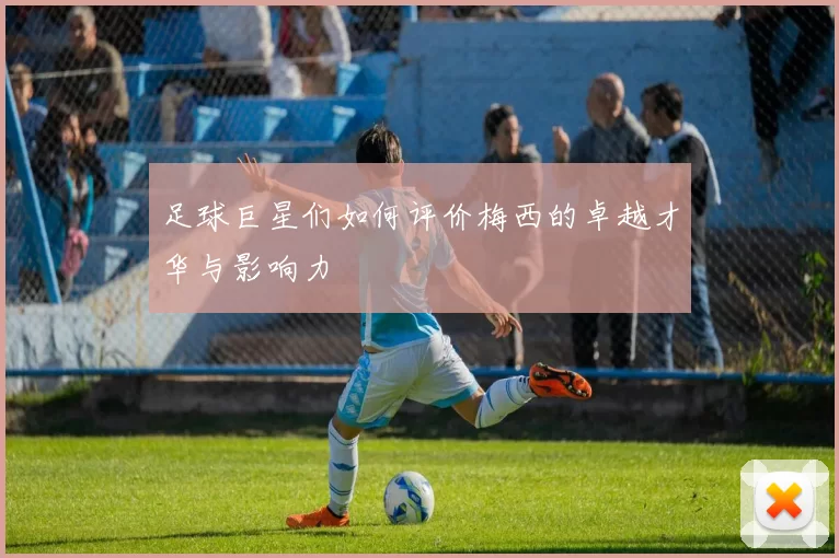 足球巨星们如何评价梅西的卓越才华与影响力