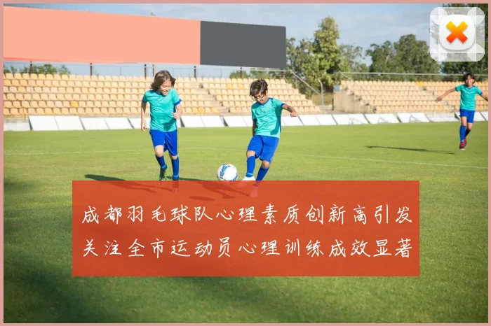 成都羽毛球队心理素质创新高引发关注全市运动员心理训练成效显著