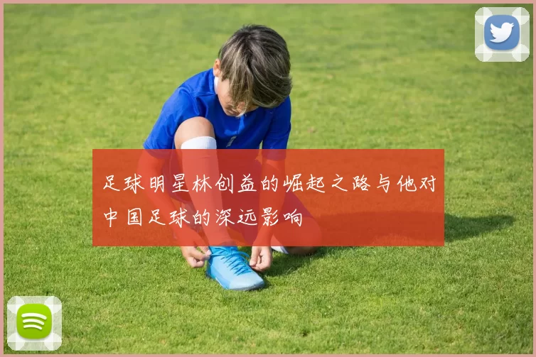 足球明星林创益的崛起之路与他对中国足球的深远影响