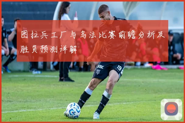 图拉兵工厂与乌法比赛前瞻分析及胜负预测详解