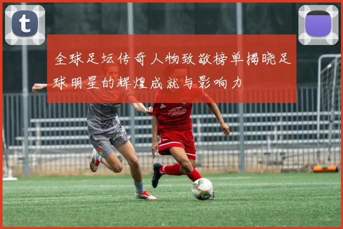 全球足坛传奇人物致敬榜单揭晓足球明星的辉煌成就与影响力