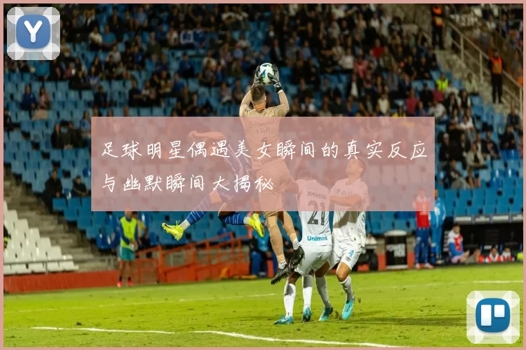 足球明星偶遇美女瞬间的真实反应与幽默瞬间大揭秘