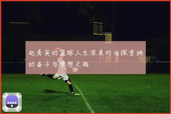 赵秀英的篮球人生深度对话探索她的奋斗与梦想之路
