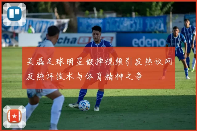 吴磊足球明星假摔视频引发热议网友热评技术与体育精神之争