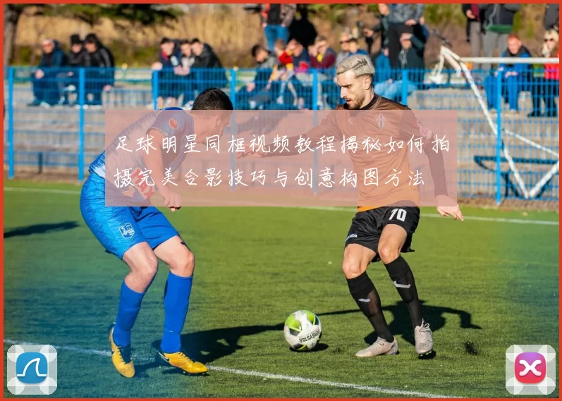 足球明星同框视频教程揭秘如何拍摄完美合影技巧与创意构图方法