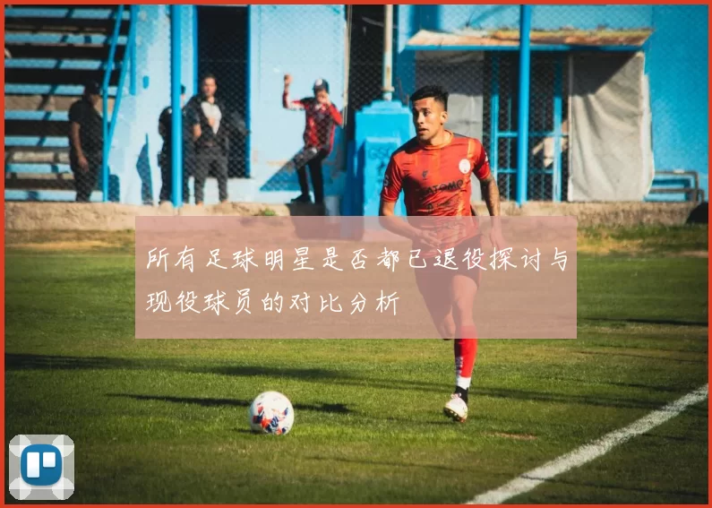 所有足球明星是否都已退役探讨与现役球员的对比分析