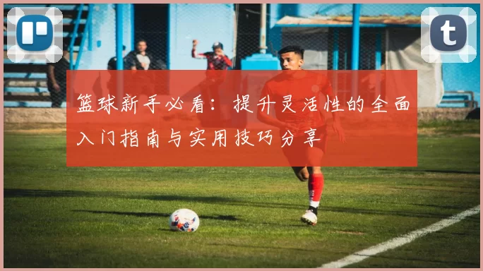 篮球新手必看：提升灵活性的全面入门指南与实用技巧分享