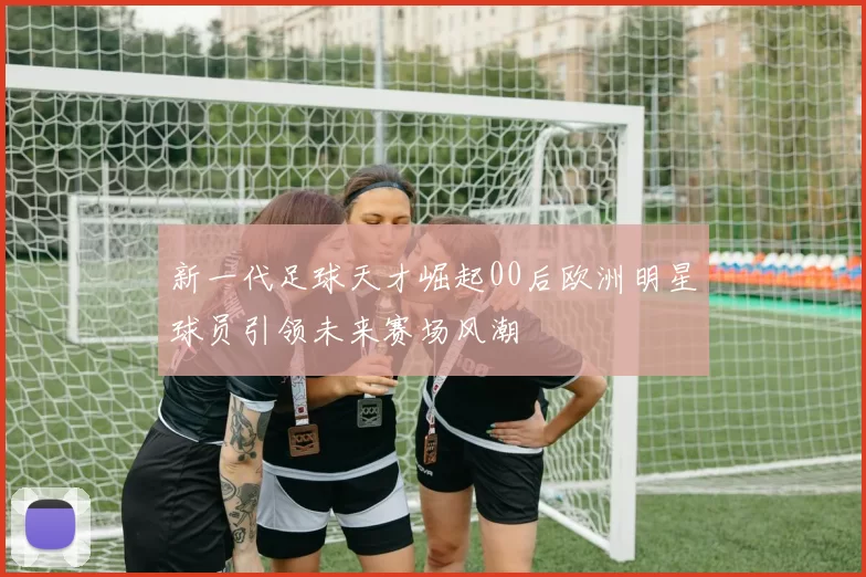 新一代足球天才崛起00后欧洲明星球员引领未来赛场风潮