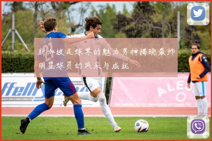 新加坡足球界的魅力男神揭晓最帅明星球员的风采与成就