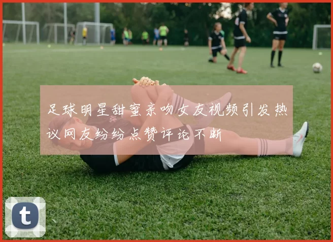 足球明星甜蜜亲吻女友视频引发热议网友纷纷点赞评论不断