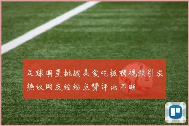 足球明星挑战美食吃板鸭视频引发热议网友纷纷点赞评论不断