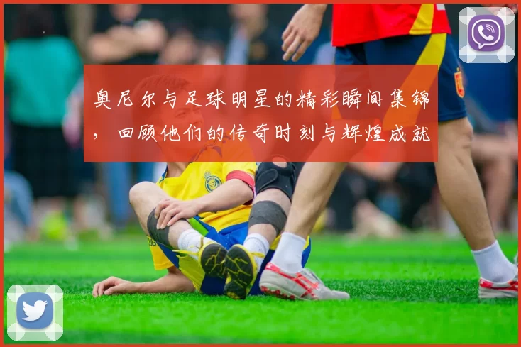 奥尼尔与足球明星的精彩瞬间集锦，回顾他们的传奇时刻与辉煌成就