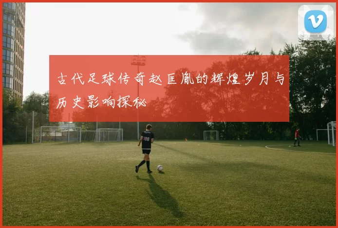 古代足球传奇赵匡胤的辉煌岁月与历史影响探秘