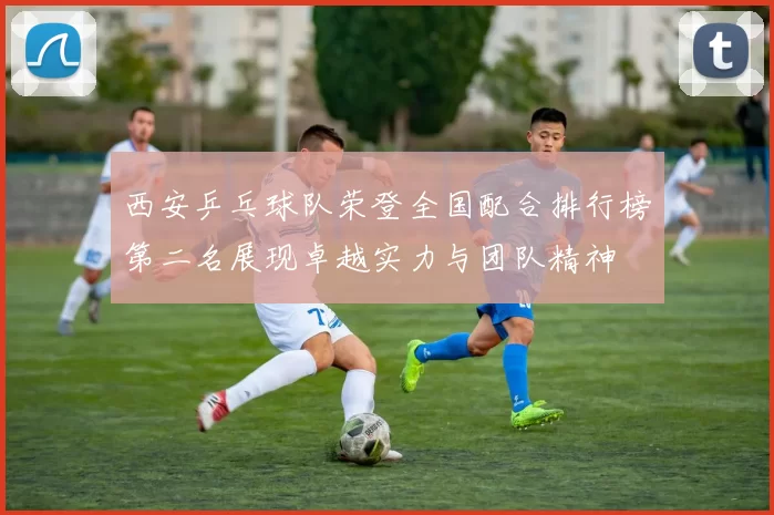 西安乒乓球队荣登全国配合排行榜第二名展现卓越实力与团队精神