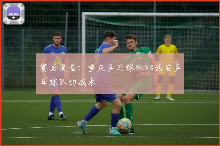 赛后复盘：重庆乒乓球队vs西安乒乓球队的战术