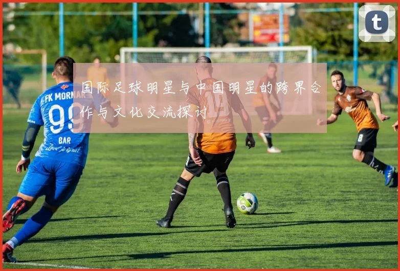 国际足球明星与中国明星的跨界合作与文化交流探讨