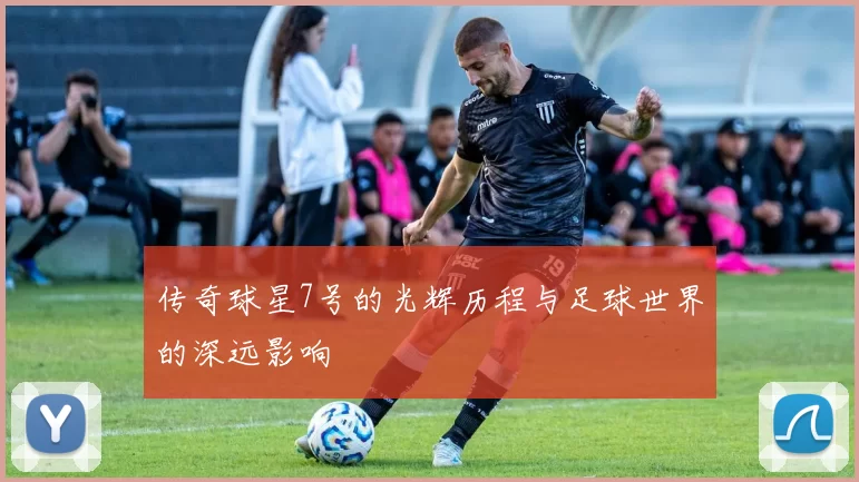 传奇球星7号的光辉历程与足球世界的深远影响
