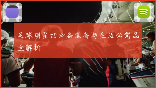 足球明星的必备装备与生活必需品全解析
