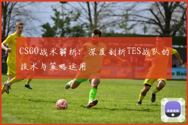 CSGO战术解析：深度剖析TES战队的技术与策略运用