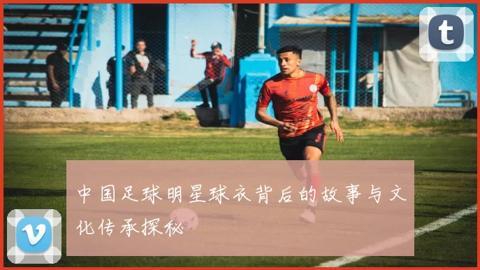 中国足球明星球衣背后的故事与文化传承探秘
