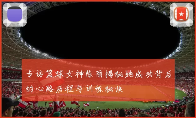 专访篮球女神陈丽揭秘她成功背后的心路历程与训练秘诀