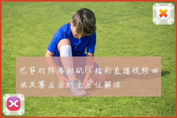巴萨对阵洛杉矶FC精彩直播视频回放及赛后分析全方位解读