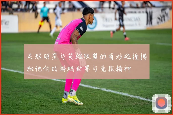 足球明星与英雄联盟的奇妙碰撞揭秘他们的游戏世界与竞技精神