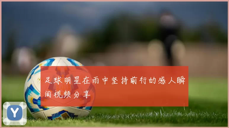 足球明星在雨中坚持前行的感人瞬间视频分享