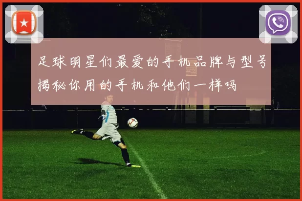足球明星们最爱的手机品牌与型号揭秘你用的手机和他们一样吗