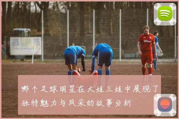 哪个足球明星在大娃三娃中展现了独特魅力与风采的故事分析