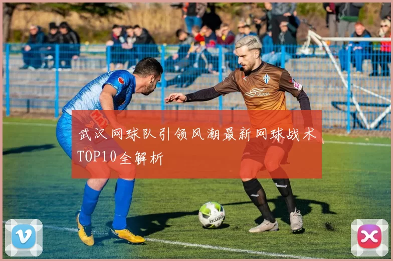 武汉网球队引领风潮最新网球战术TOP10全解析