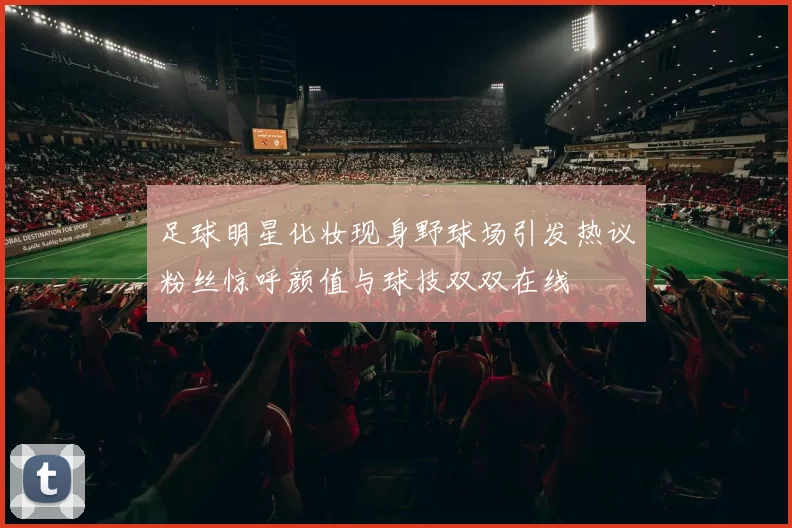 足球明星化妆现身野球场引发热议粉丝惊呼颜值与球技双双在线