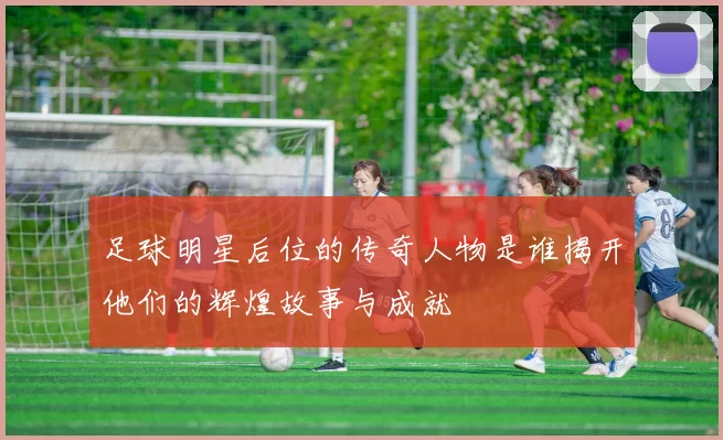 足球明星后位的传奇人物是谁揭开他们的辉煌故事与成就
