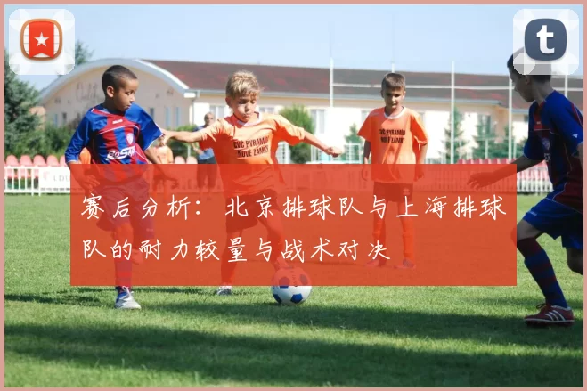 赛后分析：北京排球队与上海排球队的耐力较量与战术对决